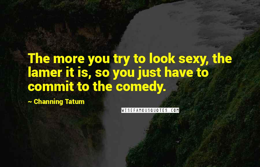 Channing Tatum Quotes: The more you try to look sexy, the lamer it is, so you just have to commit to the comedy.