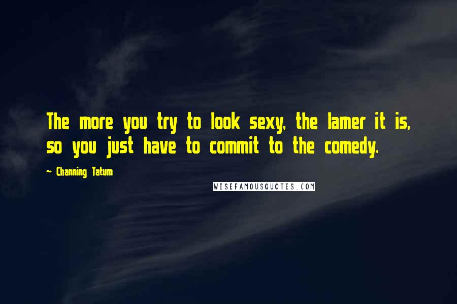Channing Tatum Quotes: The more you try to look sexy, the lamer it is, so you just have to commit to the comedy.