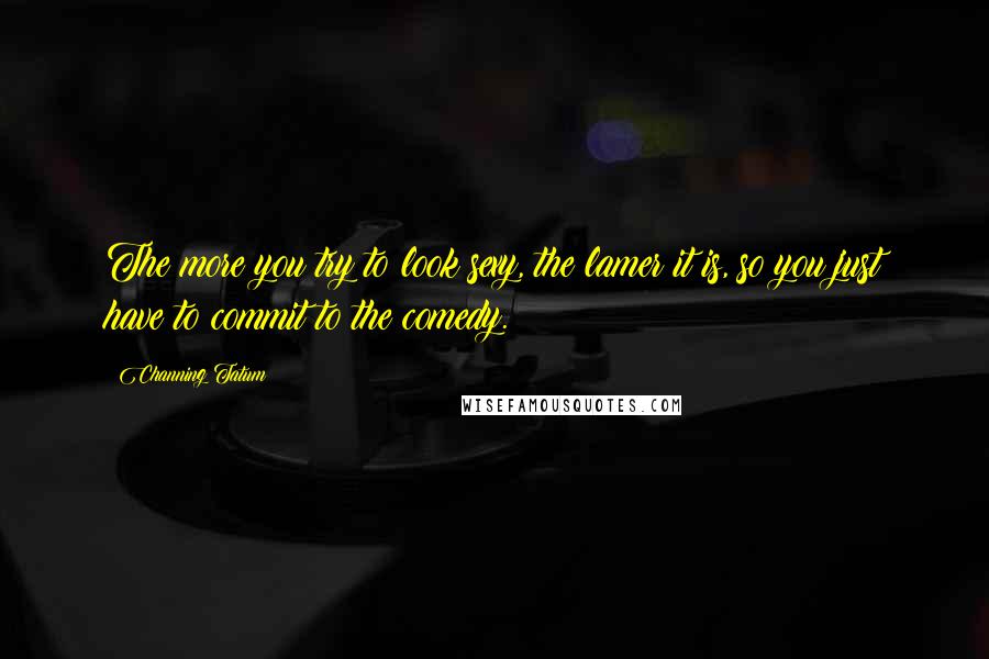 Channing Tatum Quotes: The more you try to look sexy, the lamer it is, so you just have to commit to the comedy.