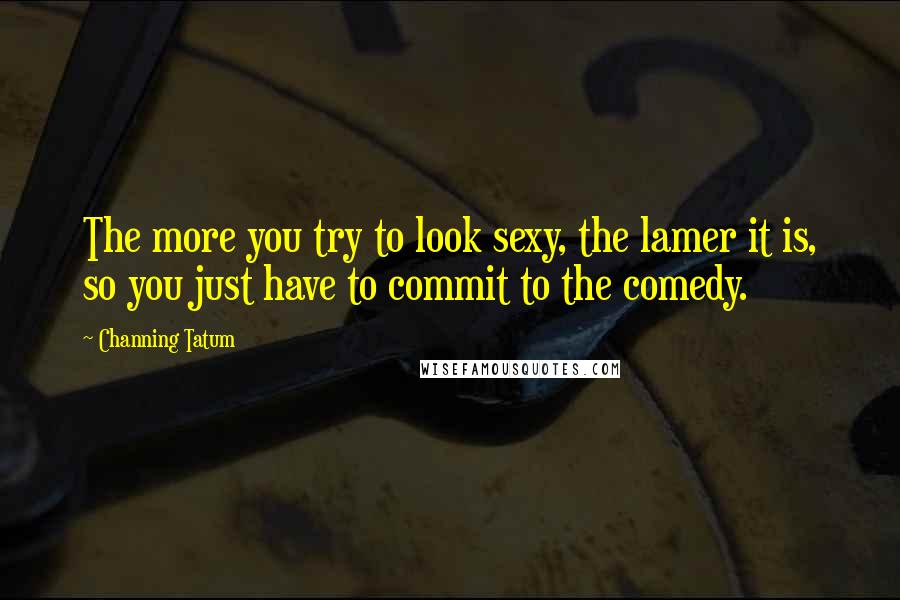 Channing Tatum Quotes: The more you try to look sexy, the lamer it is, so you just have to commit to the comedy.