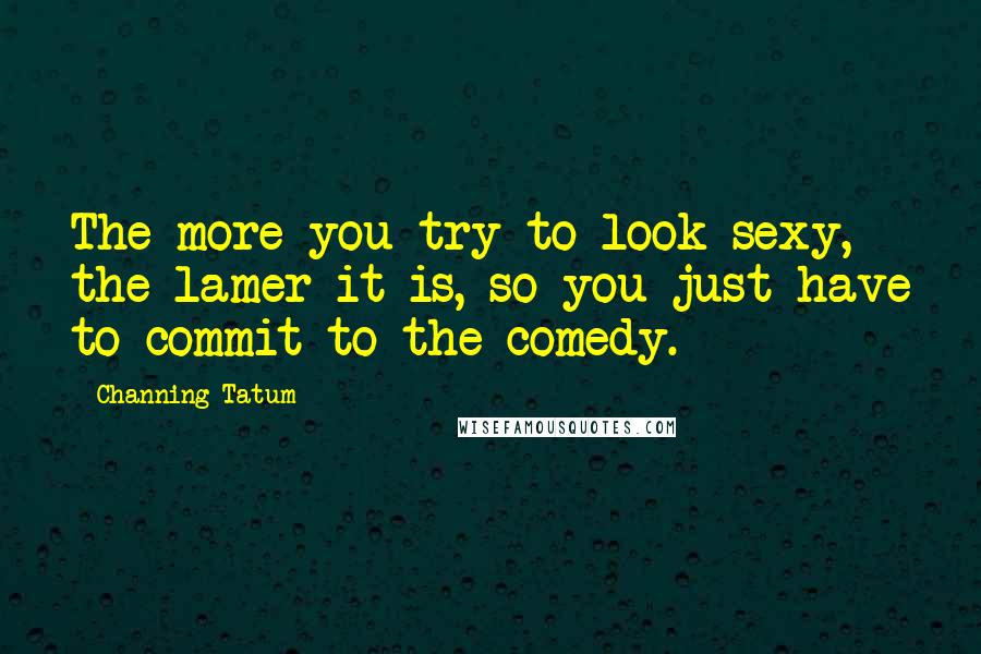 Channing Tatum Quotes: The more you try to look sexy, the lamer it is, so you just have to commit to the comedy.
