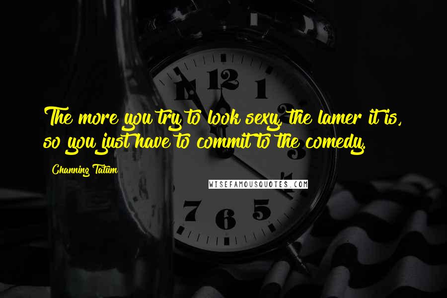 Channing Tatum Quotes: The more you try to look sexy, the lamer it is, so you just have to commit to the comedy.