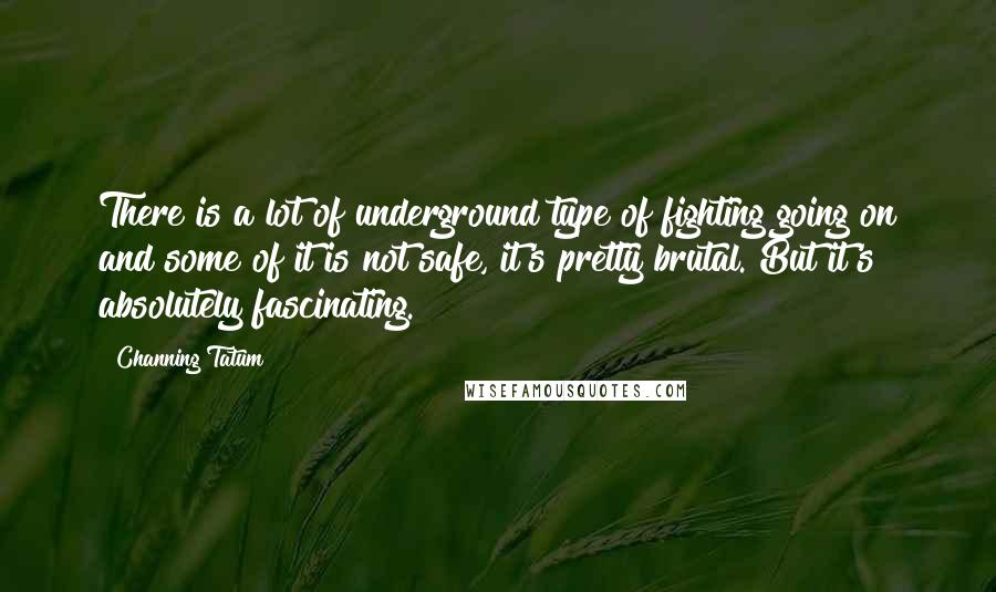 Channing Tatum Quotes: There is a lot of underground type of fighting going on and some of it is not safe, it's pretty brutal. But it's absolutely fascinating.