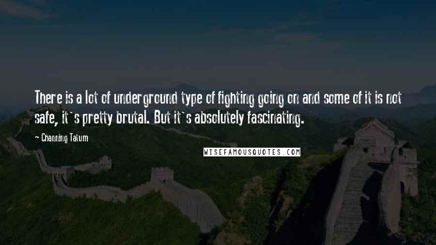 Channing Tatum Quotes: There is a lot of underground type of fighting going on and some of it is not safe, it's pretty brutal. But it's absolutely fascinating.