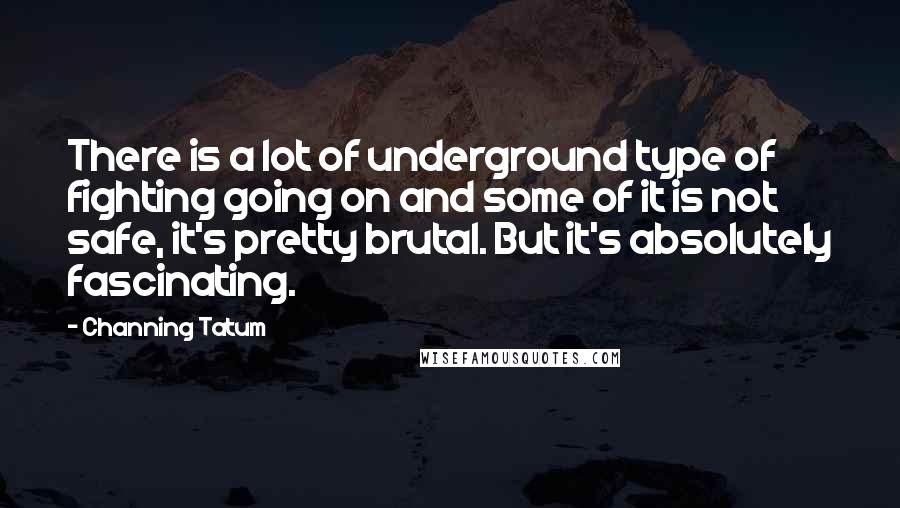 Channing Tatum Quotes: There is a lot of underground type of fighting going on and some of it is not safe, it's pretty brutal. But it's absolutely fascinating.