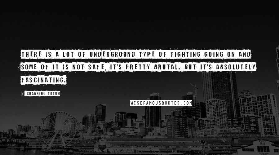 Channing Tatum Quotes: There is a lot of underground type of fighting going on and some of it is not safe, it's pretty brutal. But it's absolutely fascinating.