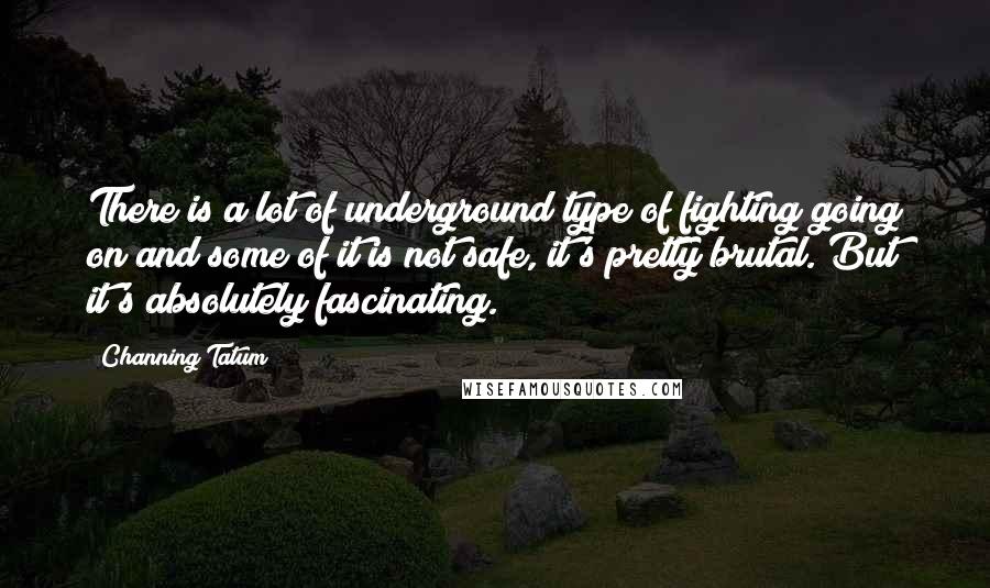 Channing Tatum Quotes: There is a lot of underground type of fighting going on and some of it is not safe, it's pretty brutal. But it's absolutely fascinating.