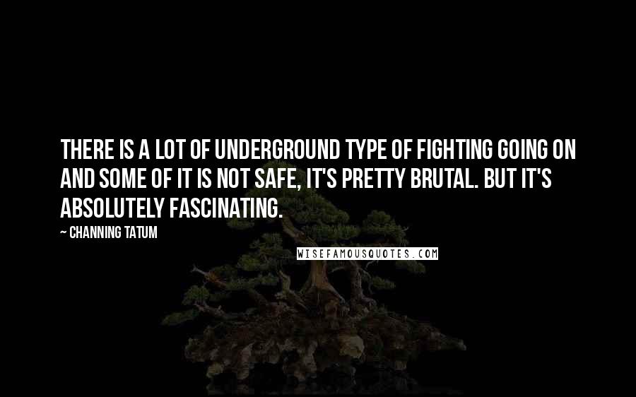 Channing Tatum Quotes: There is a lot of underground type of fighting going on and some of it is not safe, it's pretty brutal. But it's absolutely fascinating.