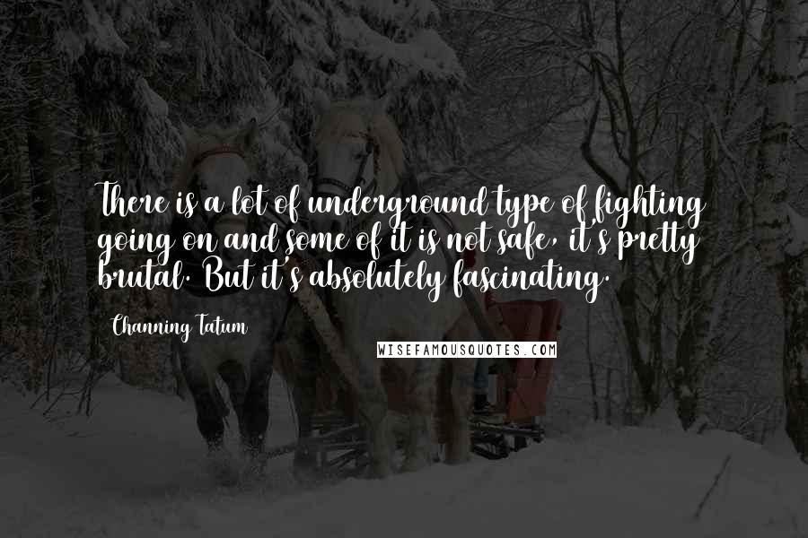 Channing Tatum Quotes: There is a lot of underground type of fighting going on and some of it is not safe, it's pretty brutal. But it's absolutely fascinating.