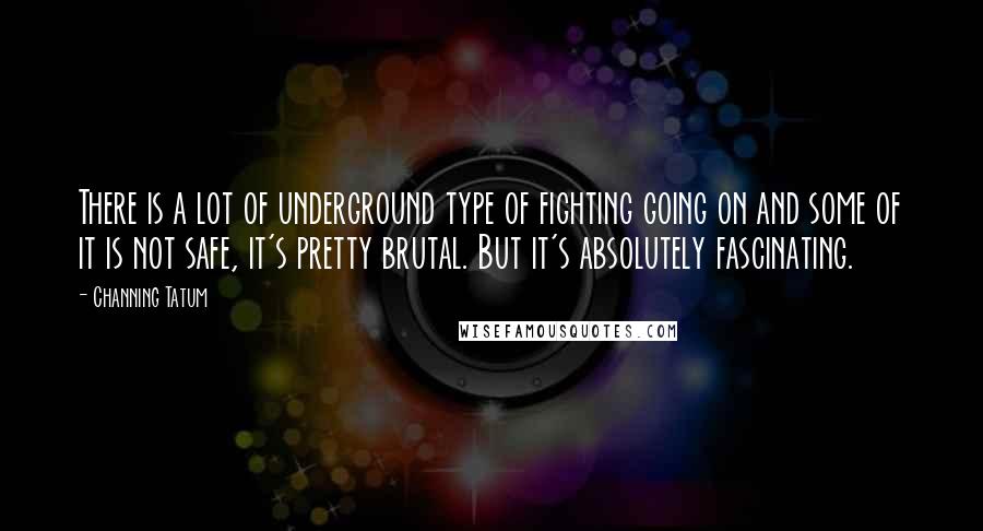 Channing Tatum Quotes: There is a lot of underground type of fighting going on and some of it is not safe, it's pretty brutal. But it's absolutely fascinating.