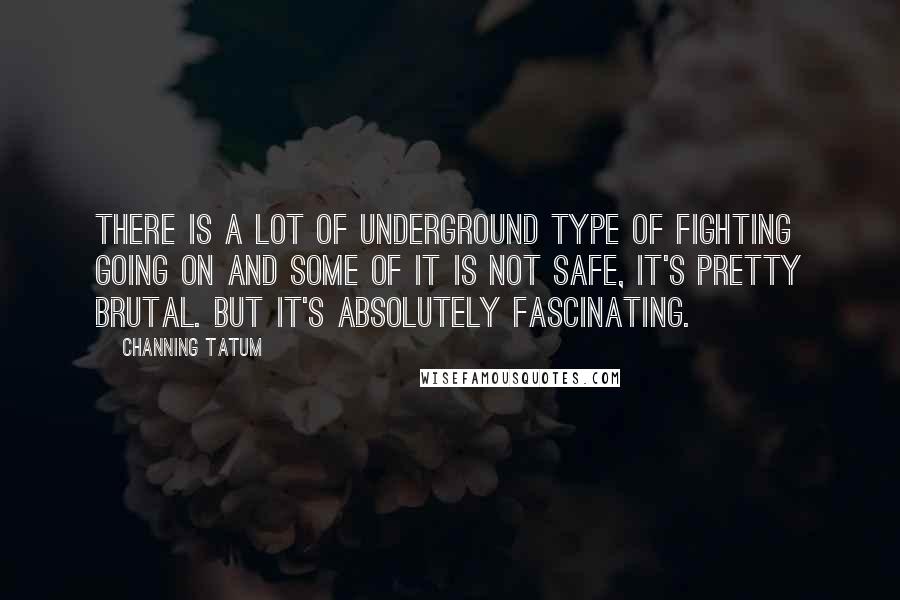 Channing Tatum Quotes: There is a lot of underground type of fighting going on and some of it is not safe, it's pretty brutal. But it's absolutely fascinating.
