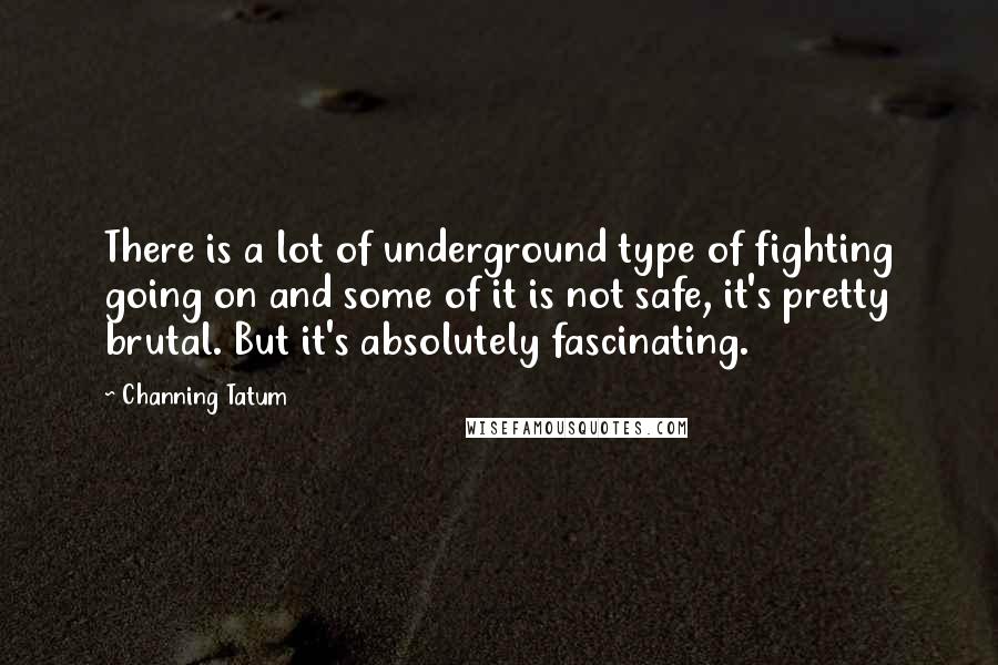 Channing Tatum Quotes: There is a lot of underground type of fighting going on and some of it is not safe, it's pretty brutal. But it's absolutely fascinating.