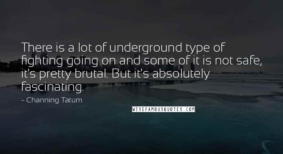 Channing Tatum Quotes: There is a lot of underground type of fighting going on and some of it is not safe, it's pretty brutal. But it's absolutely fascinating.