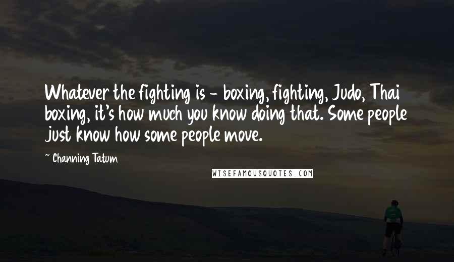 Channing Tatum Quotes: Whatever the fighting is - boxing, fighting, Judo, Thai boxing, it's how much you know doing that. Some people just know how some people move.