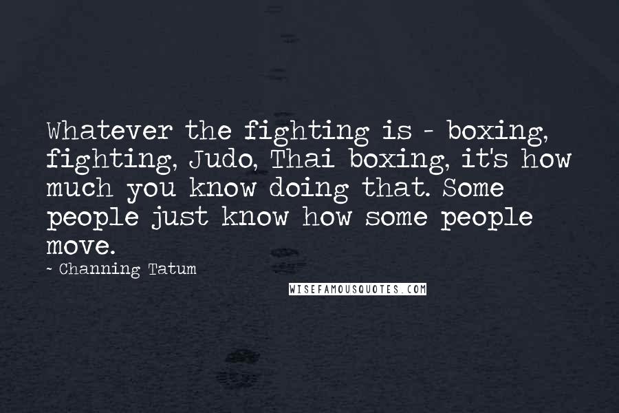 Channing Tatum Quotes: Whatever the fighting is - boxing, fighting, Judo, Thai boxing, it's how much you know doing that. Some people just know how some people move.