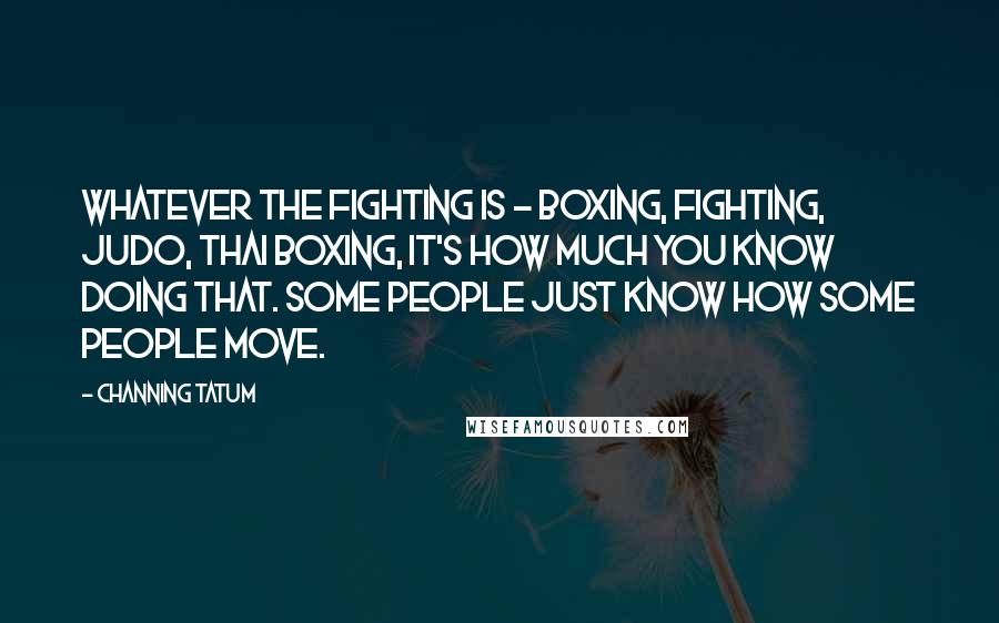 Channing Tatum Quotes: Whatever the fighting is - boxing, fighting, Judo, Thai boxing, it's how much you know doing that. Some people just know how some people move.