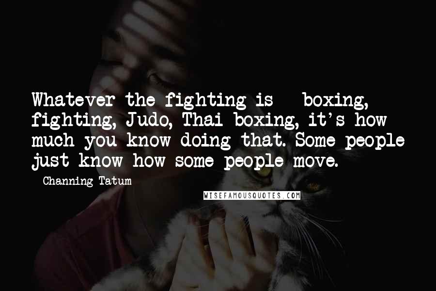 Channing Tatum Quotes: Whatever the fighting is - boxing, fighting, Judo, Thai boxing, it's how much you know doing that. Some people just know how some people move.