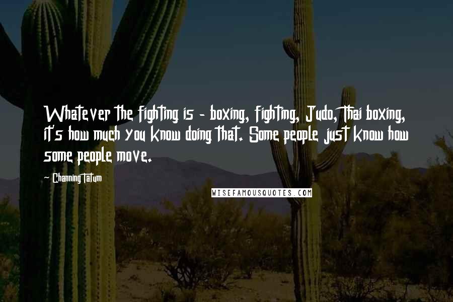 Channing Tatum Quotes: Whatever the fighting is - boxing, fighting, Judo, Thai boxing, it's how much you know doing that. Some people just know how some people move.