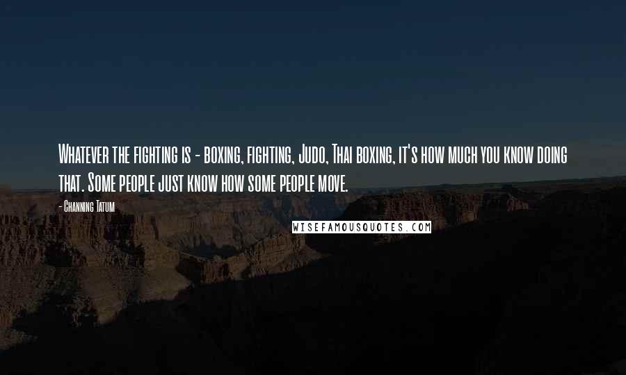 Channing Tatum Quotes: Whatever the fighting is - boxing, fighting, Judo, Thai boxing, it's how much you know doing that. Some people just know how some people move.