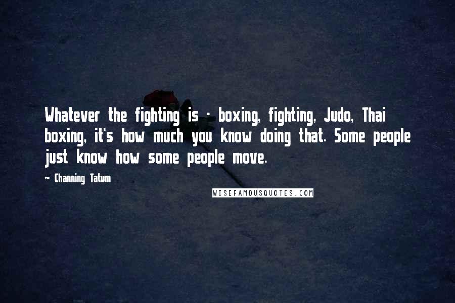 Channing Tatum Quotes: Whatever the fighting is - boxing, fighting, Judo, Thai boxing, it's how much you know doing that. Some people just know how some people move.