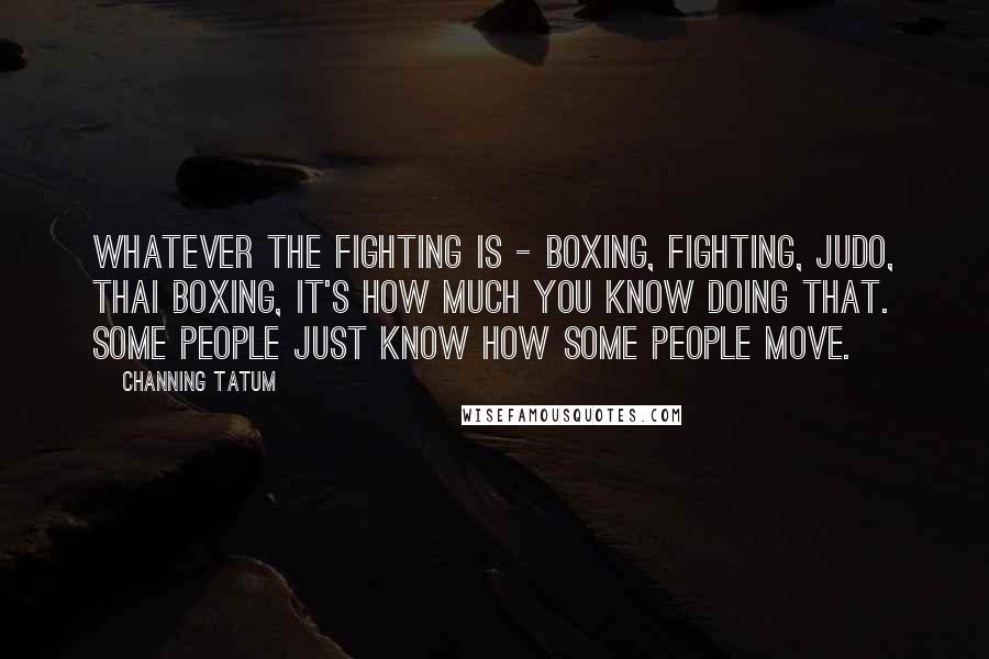 Channing Tatum Quotes: Whatever the fighting is - boxing, fighting, Judo, Thai boxing, it's how much you know doing that. Some people just know how some people move.