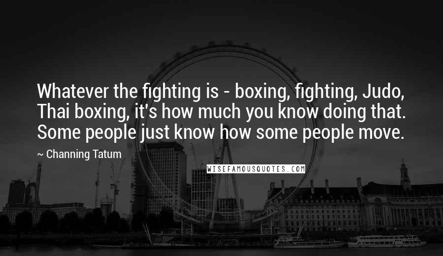 Channing Tatum Quotes: Whatever the fighting is - boxing, fighting, Judo, Thai boxing, it's how much you know doing that. Some people just know how some people move.