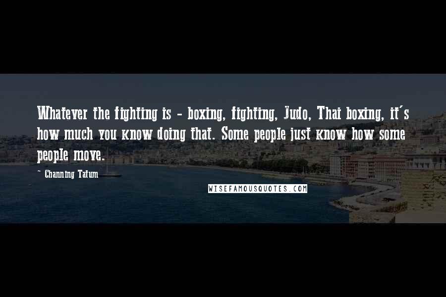 Channing Tatum Quotes: Whatever the fighting is - boxing, fighting, Judo, Thai boxing, it's how much you know doing that. Some people just know how some people move.