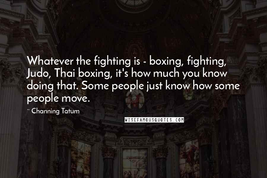 Channing Tatum Quotes: Whatever the fighting is - boxing, fighting, Judo, Thai boxing, it's how much you know doing that. Some people just know how some people move.