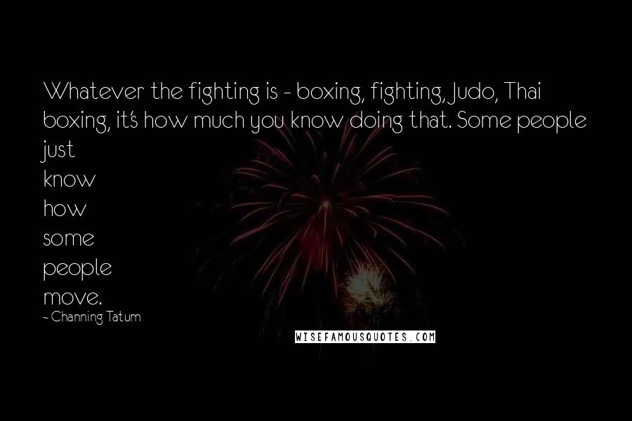 Channing Tatum Quotes: Whatever the fighting is - boxing, fighting, Judo, Thai boxing, it's how much you know doing that. Some people just know how some people move.