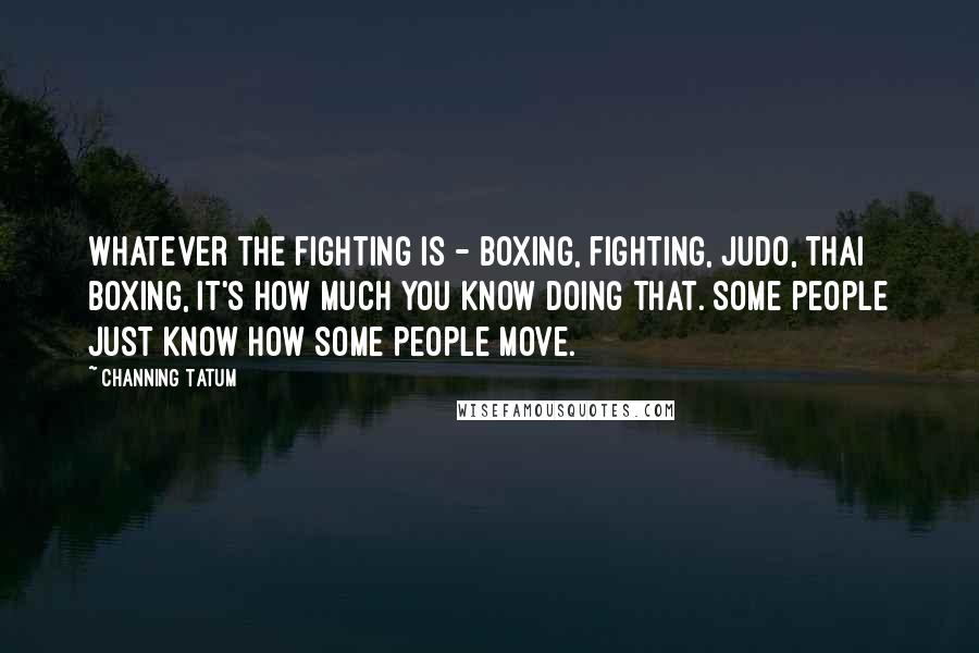 Channing Tatum Quotes: Whatever the fighting is - boxing, fighting, Judo, Thai boxing, it's how much you know doing that. Some people just know how some people move.