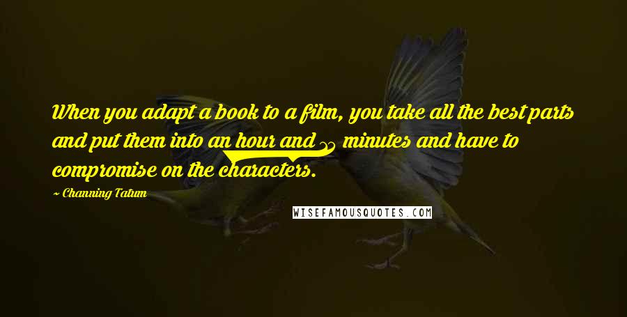 Channing Tatum Quotes: When you adapt a book to a film, you take all the best parts and put them into an hour and 15 minutes and have to compromise on the characters.