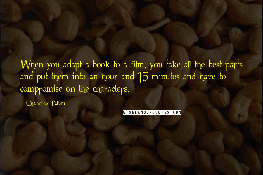 Channing Tatum Quotes: When you adapt a book to a film, you take all the best parts and put them into an hour and 15 minutes and have to compromise on the characters.