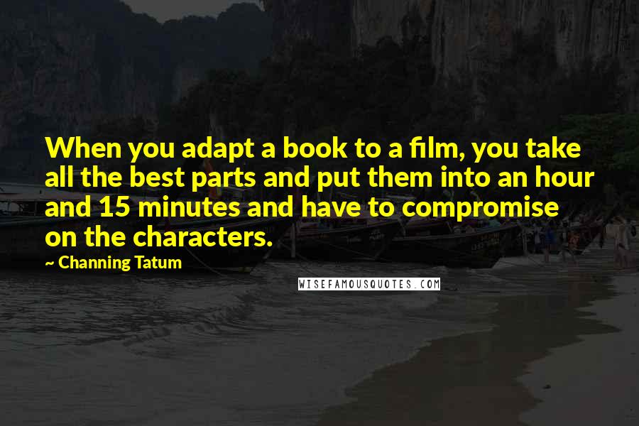 Channing Tatum Quotes: When you adapt a book to a film, you take all the best parts and put them into an hour and 15 minutes and have to compromise on the characters.