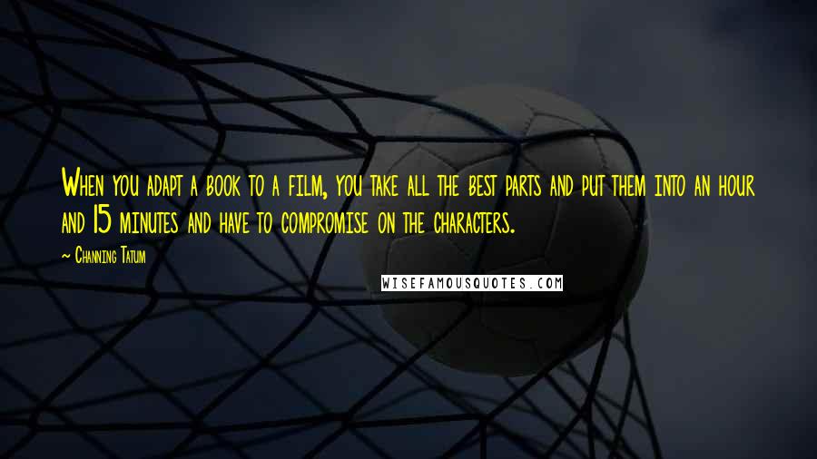 Channing Tatum Quotes: When you adapt a book to a film, you take all the best parts and put them into an hour and 15 minutes and have to compromise on the characters.