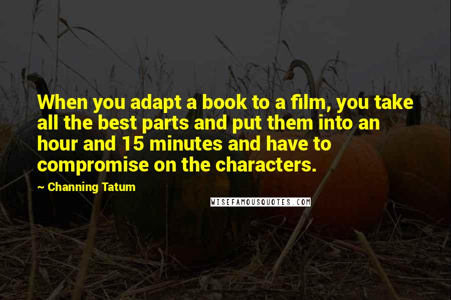 Channing Tatum Quotes: When you adapt a book to a film, you take all the best parts and put them into an hour and 15 minutes and have to compromise on the characters.