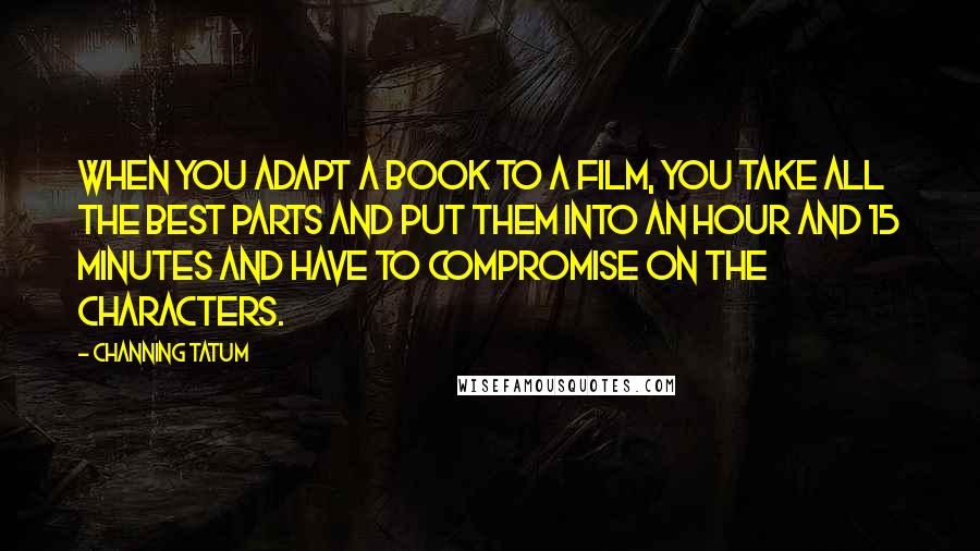 Channing Tatum Quotes: When you adapt a book to a film, you take all the best parts and put them into an hour and 15 minutes and have to compromise on the characters.