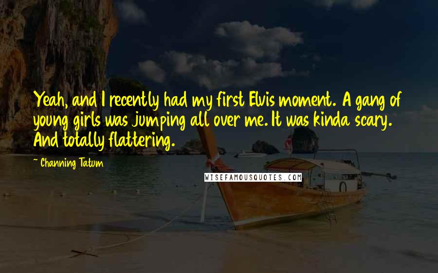 Channing Tatum Quotes: Yeah, and I recently had my first Elvis moment. A gang of young girls was jumping all over me. It was kinda scary. And totally flattering.