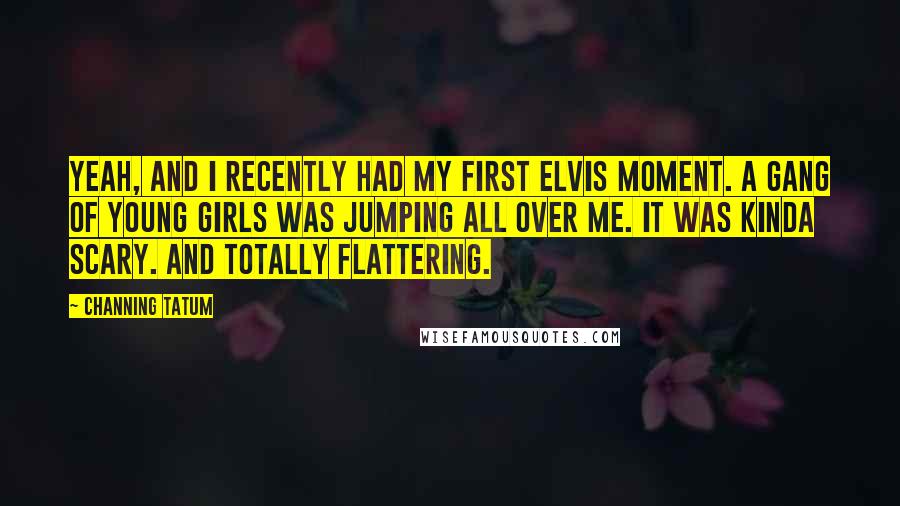 Channing Tatum Quotes: Yeah, and I recently had my first Elvis moment. A gang of young girls was jumping all over me. It was kinda scary. And totally flattering.