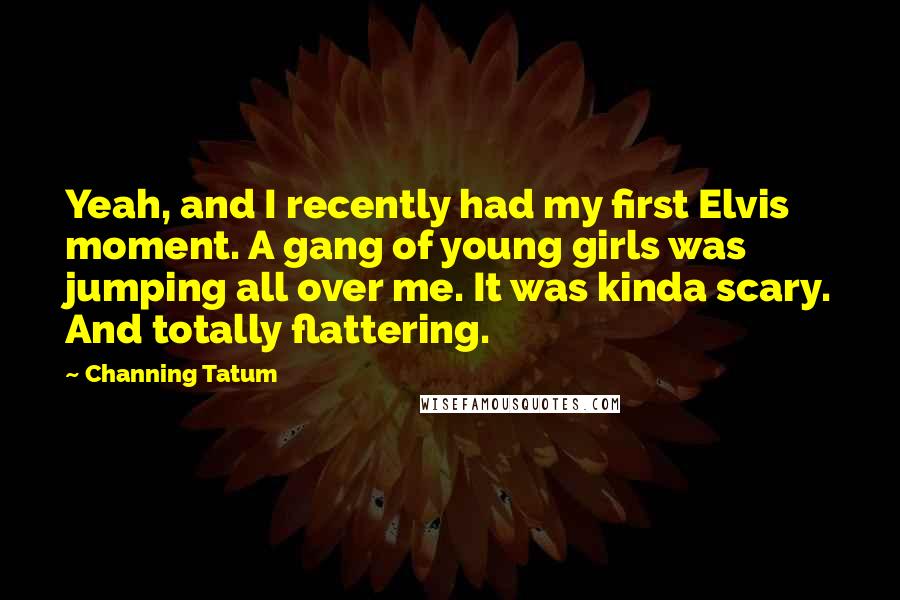 Channing Tatum Quotes: Yeah, and I recently had my first Elvis moment. A gang of young girls was jumping all over me. It was kinda scary. And totally flattering.