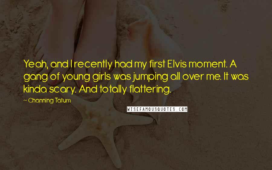 Channing Tatum Quotes: Yeah, and I recently had my first Elvis moment. A gang of young girls was jumping all over me. It was kinda scary. And totally flattering.