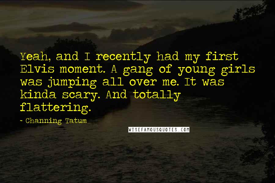 Channing Tatum Quotes: Yeah, and I recently had my first Elvis moment. A gang of young girls was jumping all over me. It was kinda scary. And totally flattering.