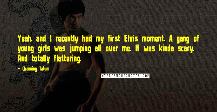 Channing Tatum Quotes: Yeah, and I recently had my first Elvis moment. A gang of young girls was jumping all over me. It was kinda scary. And totally flattering.