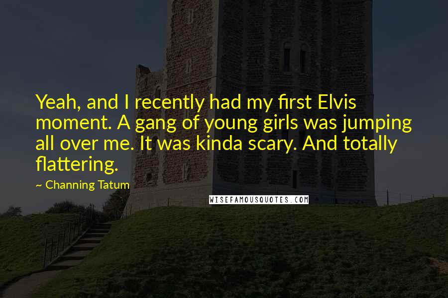 Channing Tatum Quotes: Yeah, and I recently had my first Elvis moment. A gang of young girls was jumping all over me. It was kinda scary. And totally flattering.