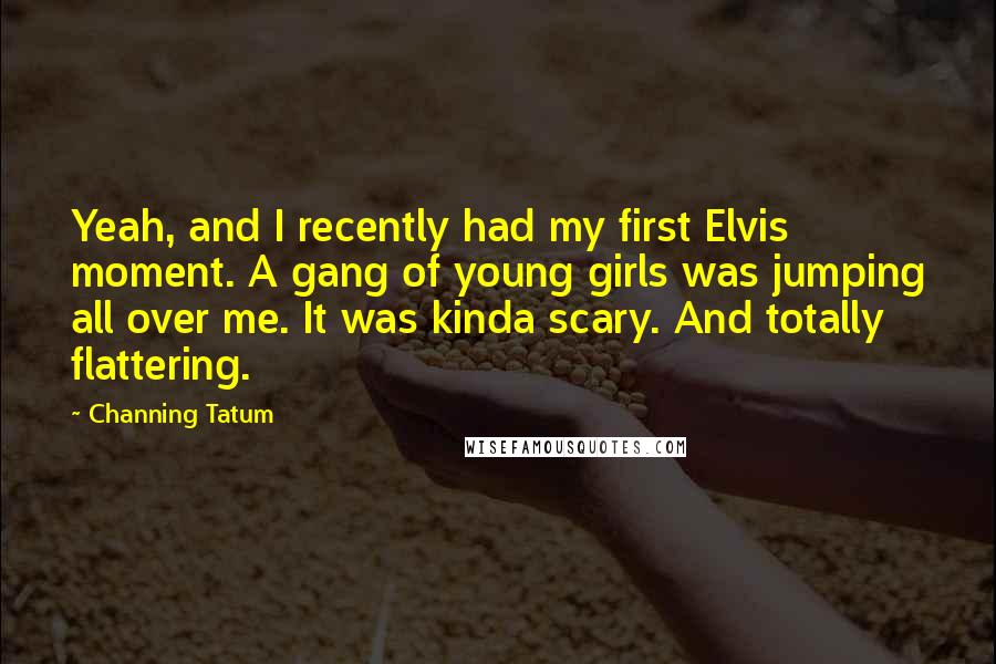 Channing Tatum Quotes: Yeah, and I recently had my first Elvis moment. A gang of young girls was jumping all over me. It was kinda scary. And totally flattering.