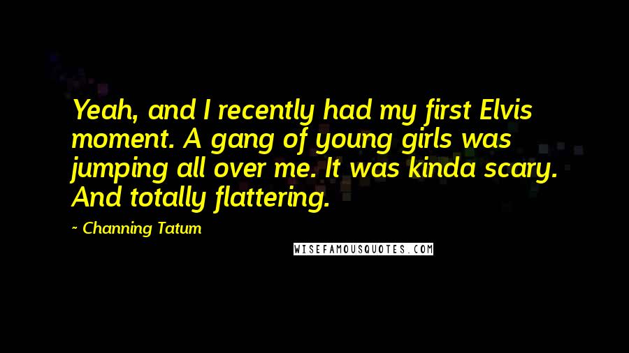 Channing Tatum Quotes: Yeah, and I recently had my first Elvis moment. A gang of young girls was jumping all over me. It was kinda scary. And totally flattering.