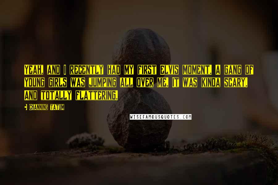 Channing Tatum Quotes: Yeah, and I recently had my first Elvis moment. A gang of young girls was jumping all over me. It was kinda scary. And totally flattering.
