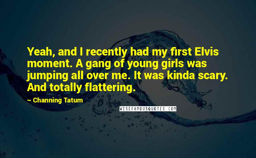Channing Tatum Quotes: Yeah, and I recently had my first Elvis moment. A gang of young girls was jumping all over me. It was kinda scary. And totally flattering.