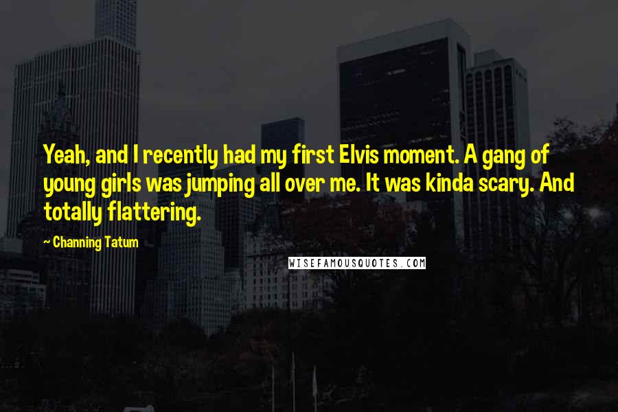 Channing Tatum Quotes: Yeah, and I recently had my first Elvis moment. A gang of young girls was jumping all over me. It was kinda scary. And totally flattering.