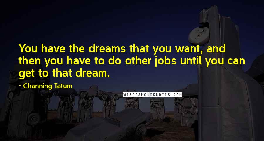 Channing Tatum Quotes: You have the dreams that you want, and then you have to do other jobs until you can get to that dream.