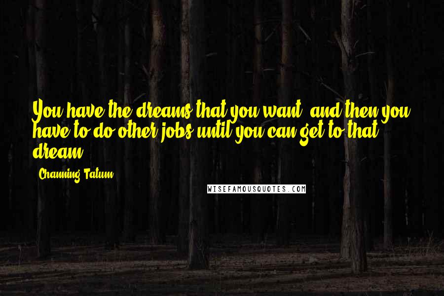 Channing Tatum Quotes: You have the dreams that you want, and then you have to do other jobs until you can get to that dream.